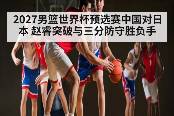 2027男篮世界杯预选赛中国对日本 赵睿突破与三分防守胜负手