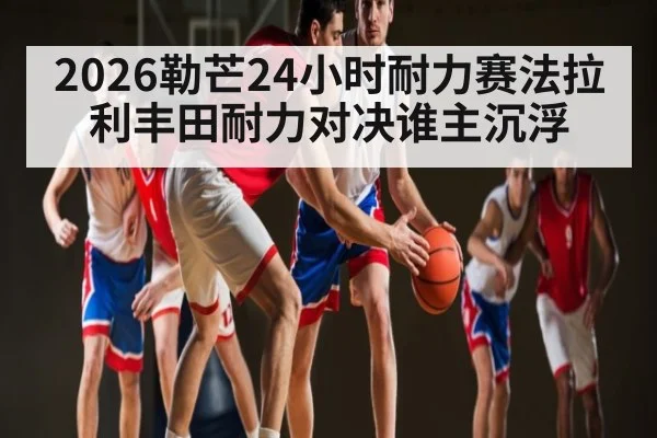 2026勒芒24小时耐力赛法拉利丰田耐力对决谁主沉浮